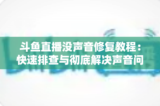 斗鱼直播没声音修复教程:快速排查与彻底解决声音问题的完整指南 斗鱼直播没声音修复教程:快速排查与彻底解决声音问题的完整指南