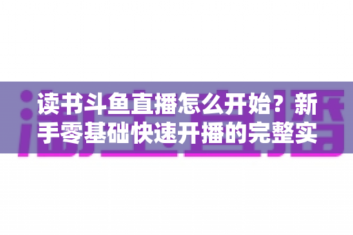读书斗鱼直播怎么开始?新手零基础快速开播的完整实战指南 读书斗鱼直播怎么开始?新手零基础快速开播的完整实战指南