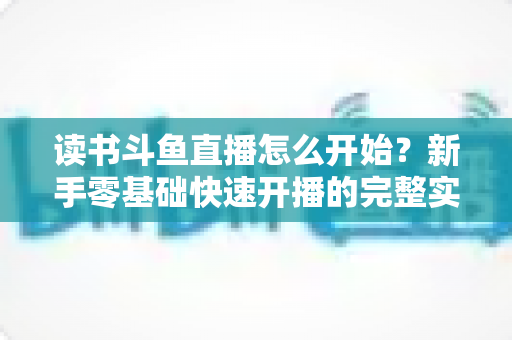 读书斗鱼直播怎么开始?新手零基础快速开播的完整实战指南 读书斗鱼直播怎么开始?新手零基础快速开播的完整实战指南