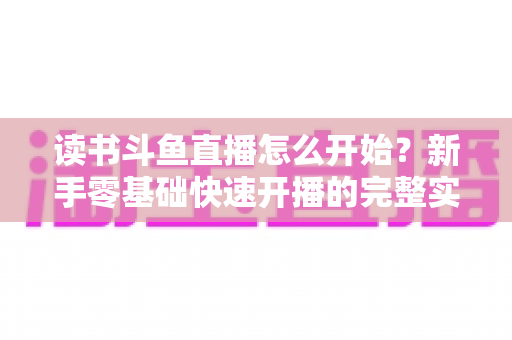 读书斗鱼直播怎么开始?新手零基础快速开播的完整实战指南 读书斗鱼直播怎么开始?新手零基础快速开播的完整实战指南