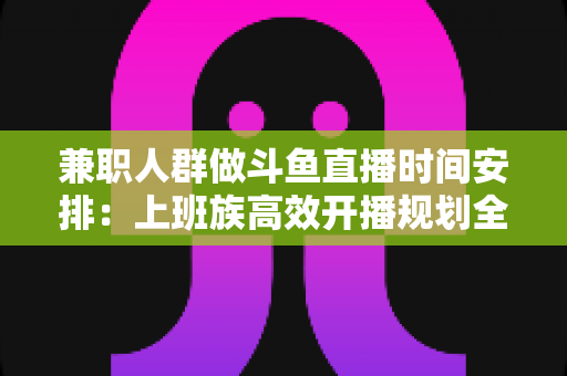 兼职人群做斗鱼直播时间安排：上班族高效开播规划全指南，助你工作直播两不误