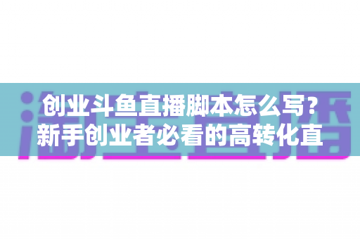 创业斗鱼直播脚本怎么写?新手创业者必看的高转化直播全流程实战指南 创业斗鱼直播脚本怎么写?新手创业者必看的高转化直播全流程实战指南