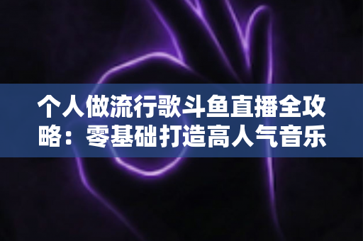个人做流行歌斗鱼直播全攻略:零基础打造高人气音乐直播间的完整指南 个人做流行歌斗鱼直播全攻略:零基础打造高人气音乐直播间的完整指南