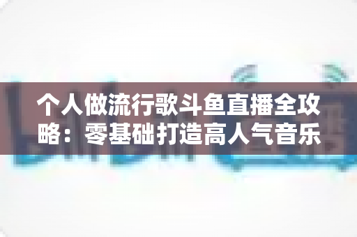 个人做流行歌斗鱼直播全攻略:零基础打造高人气音乐直播间的完整指南 个人做流行歌斗鱼直播全攻略:零基础打造高人气音乐直播间的完整指南
