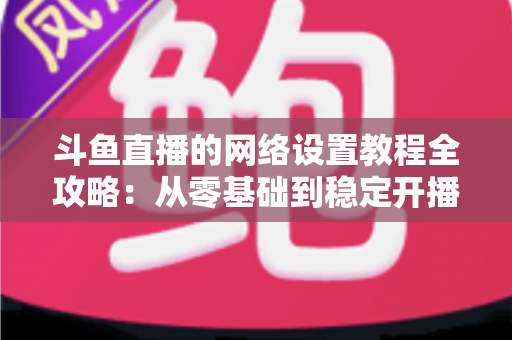 斗鱼直播的网络设置教程全攻略:从零基础到稳定开播的完整优化指南 斗鱼直播的网络设置教程全攻略:从零基础到稳定开播的完整优化指南