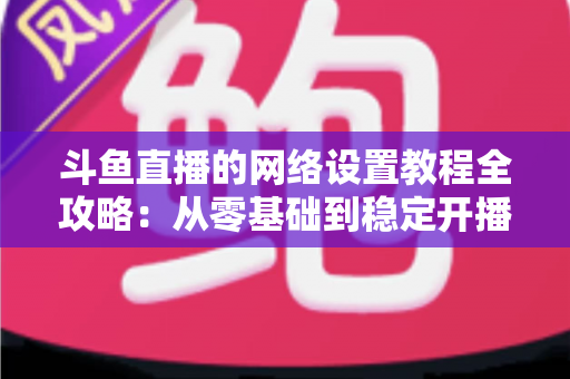 斗鱼直播的网络设置教程全攻略:从零基础到稳定开播的完整优化指南 斗鱼直播的网络设置教程全攻略:从零基础到稳定开播的完整优化指南