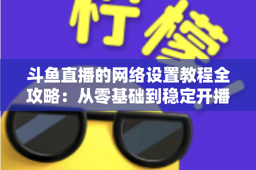 斗鱼直播的网络设置教程全攻略:从零基础到稳定开播的完整优化指南 斗鱼直播的网络设置教程全攻略:从零基础到稳定开播的完整优化指南