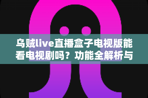 乌贼live直播盒子电视版能看电视剧吗?功能全解析与观看指南一览 乌贼live直播盒子电视版能看电视剧吗?功能全解析与观看指南一览