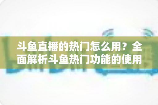 斗鱼直播的热门怎么用？全面解析斗鱼热门功能的使用技巧与运营指南