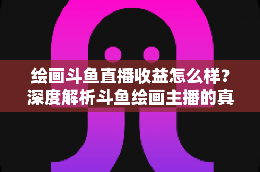 绘画斗鱼直播收益怎么样？深度解析斗鱼绘画主播的真实收入与赚钱潜力