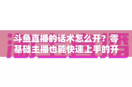 斗鱼直播的话术怎么开?零基础主播也能快速上手的开播话术全攻略 斗鱼直播的话术怎么开?零基础主播也能快速上手的开播话术全攻略