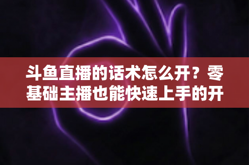 斗鱼直播的话术怎么开?零基础主播也能快速上手的开播话术全攻略 斗鱼直播的话术怎么开?零基础主播也能快速上手的开播话术全攻略