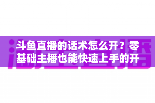 斗鱼直播的话术怎么开？零基础主播也能快速上手的开播话术全攻略