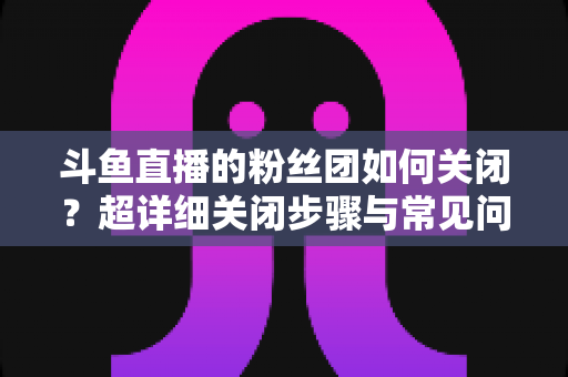 斗鱼直播的粉丝团如何关闭?超详细关闭步骤与常见问题全攻略 斗鱼直播的粉丝团如何关闭?超详细关闭步骤与常见问题全攻略