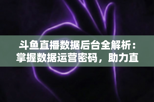 斗鱼直播数据后台全解析：掌握数据运营密码，助力直播间流量与收益双增长