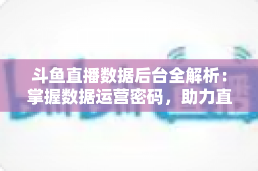斗鱼直播数据后台全解析：掌握数据运营密码，助力直播间流量与收益双增长