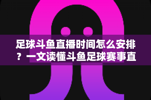 足球斗鱼直播时间怎么安排？一文读懂斗鱼足球赛事直播时间规划与高效观赛全攻略