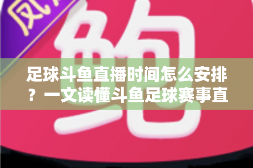 足球斗鱼直播时间怎么安排？一文读懂斗鱼足球赛事直播时间规划与高效观赛全攻略