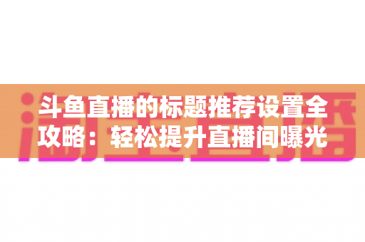 斗鱼直播的标题推荐设置全攻略:轻松提升直播间曝光与人气的实用指南 斗鱼直播的标题推荐设置全攻略:轻松提升直播间曝光与人气的实用指南