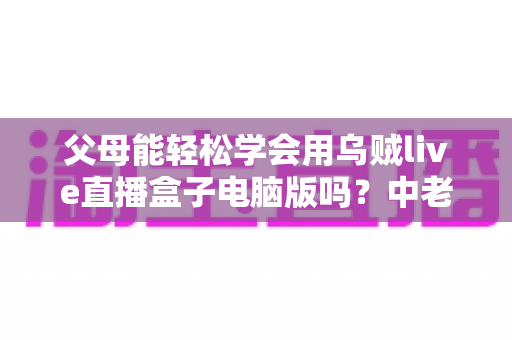 父母能轻松学会用乌贼live直播盒子电脑版吗?中老年用户零基础上手全攻略 父母能轻松学会用乌贼live直播盒子电脑版吗?中老年用户零基础上手全攻略