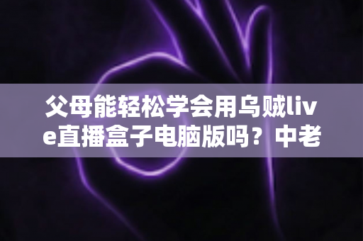 父母能轻松学会用乌贼live直播盒子电脑版吗?中老年用户零基础上手全攻略 父母能轻松学会用乌贼live直播盒子电脑版吗?中老年用户零基础上手全攻略