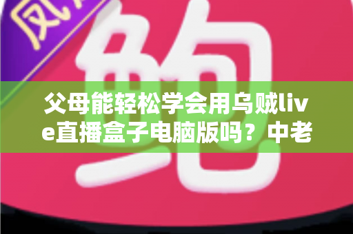 父母能轻松学会用乌贼live直播盒子电脑版吗？中老年用户零基础上手全攻略
