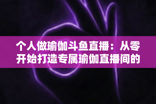 个人做瑜伽斗鱼直播:从零开始打造专属瑜伽直播间的完全指南 个人做瑜伽斗鱼直播:从零开始打造专属瑜伽直播间的完全指南