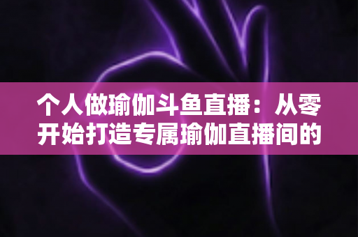 个人做瑜伽斗鱼直播:从零开始打造专属瑜伽直播间的完全指南 个人做瑜伽斗鱼直播:从零开始打造专属瑜伽直播间的完全指南