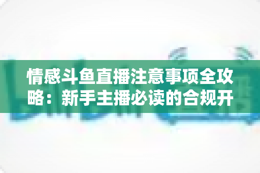 情感斗鱼直播注意事项全攻略:新手主播必读的合规开播与安全运营指南 情感斗鱼直播注意事项全攻略:新手主播必读的合规开播与安全运营指南