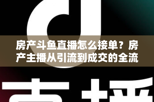 房产斗鱼直播怎么接单？房产主播从引流到成交的全流程获客实战指南
