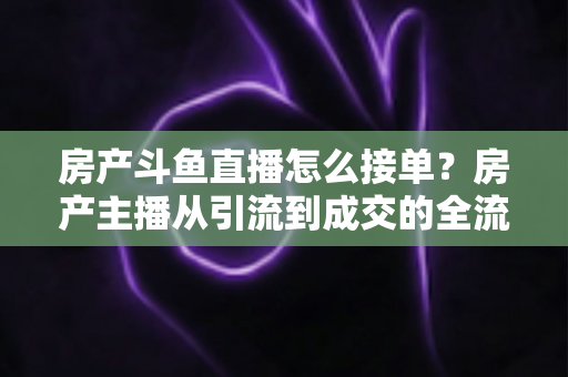 房产斗鱼直播怎么接单？房产主播从引流到成交的全流程获客实战指南