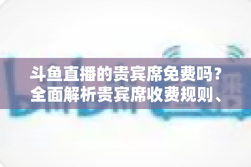 斗鱼直播的贵宾席免费吗？全面解析贵宾席收费规则、专属权益与免费入座攻略