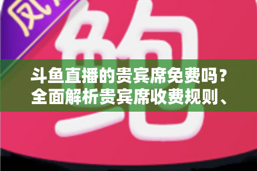 斗鱼直播的贵宾席免费吗？全面解析贵宾席收费规则、专属权益与免费入座攻略