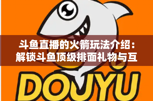 斗鱼直播的火箭玩法介绍：解锁斗鱼顶级排面礼物与互动权益全指南