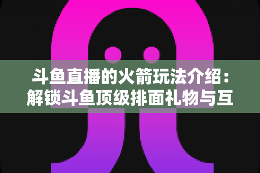 斗鱼直播的火箭玩法介绍：解锁斗鱼顶级排面礼物与互动权益全指南