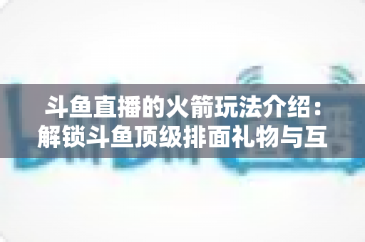 斗鱼直播的火箭玩法介绍：解锁斗鱼顶级排面礼物与互动权益全指南