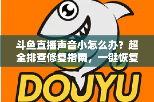斗鱼直播声音小怎么办？超全排查修复指南，一键恢复清晰音量