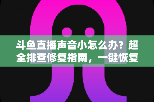 斗鱼直播声音小怎么办？超全排查修复指南，一键恢复清晰音量