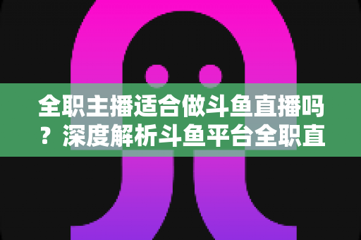 全职主播适合做斗鱼直播吗?深度解析斗鱼平台全职直播的机遇与挑战 全职主播适合做斗鱼直播吗?深度解析斗鱼平台全职直播的机遇与挑战