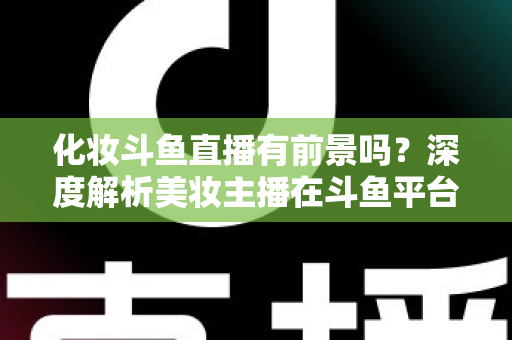 化妆斗鱼直播有前景吗?深度解析美妆主播在斗鱼平台的机遇与挑战 化妆斗鱼直播有前景吗?深度解析美妆主播在斗鱼平台的机遇与挑战