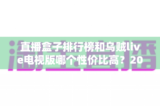 直播盒子排行榜和乌贼live电视版哪个性价比高？2025年最全对比评测与选购避坑指南