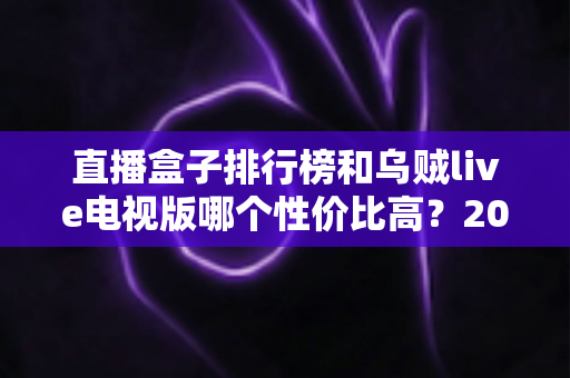 直播盒子排行榜和乌贼live电视版哪个性价比高？2025年最全对比评测与选购避坑指南