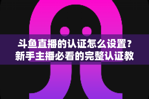 斗鱼直播的认证怎么设置？新手主播必看的完整认证教程与实操指南