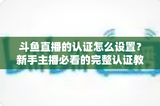 斗鱼直播的认证怎么设置？新手主播必看的完整认证教程与实操指南