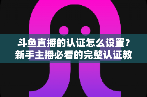 斗鱼直播的认证怎么设置？新手主播必看的完整认证教程与实操指南