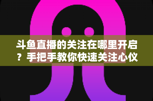 斗鱼直播的关注在哪里开启？手把手教你快速关注心仪主播的完整指南