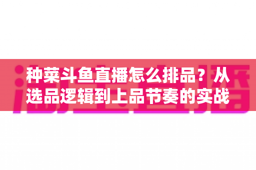 种菜斗鱼直播怎么排品？从选品逻辑到上品节奏的实战全攻略