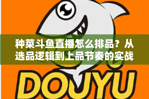 种菜斗鱼直播怎么排品？从选品逻辑到上品节奏的实战全攻略