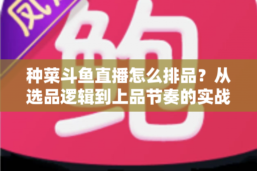 种菜斗鱼直播怎么排品？从选品逻辑到上品节奏的实战全攻略