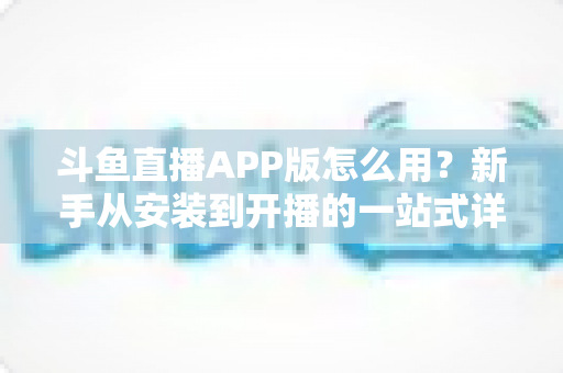 斗鱼直播APP版怎么用?新手从安装到开播的一站式详细攻略 斗鱼直播APP版怎么用?新手从安装到开播的一站式详细攻略